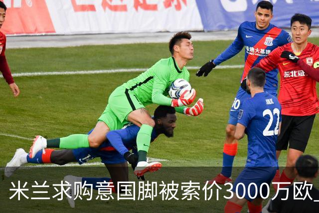 米兰求购意国脚被索价3000万欧 嫌其太贵或换目标
